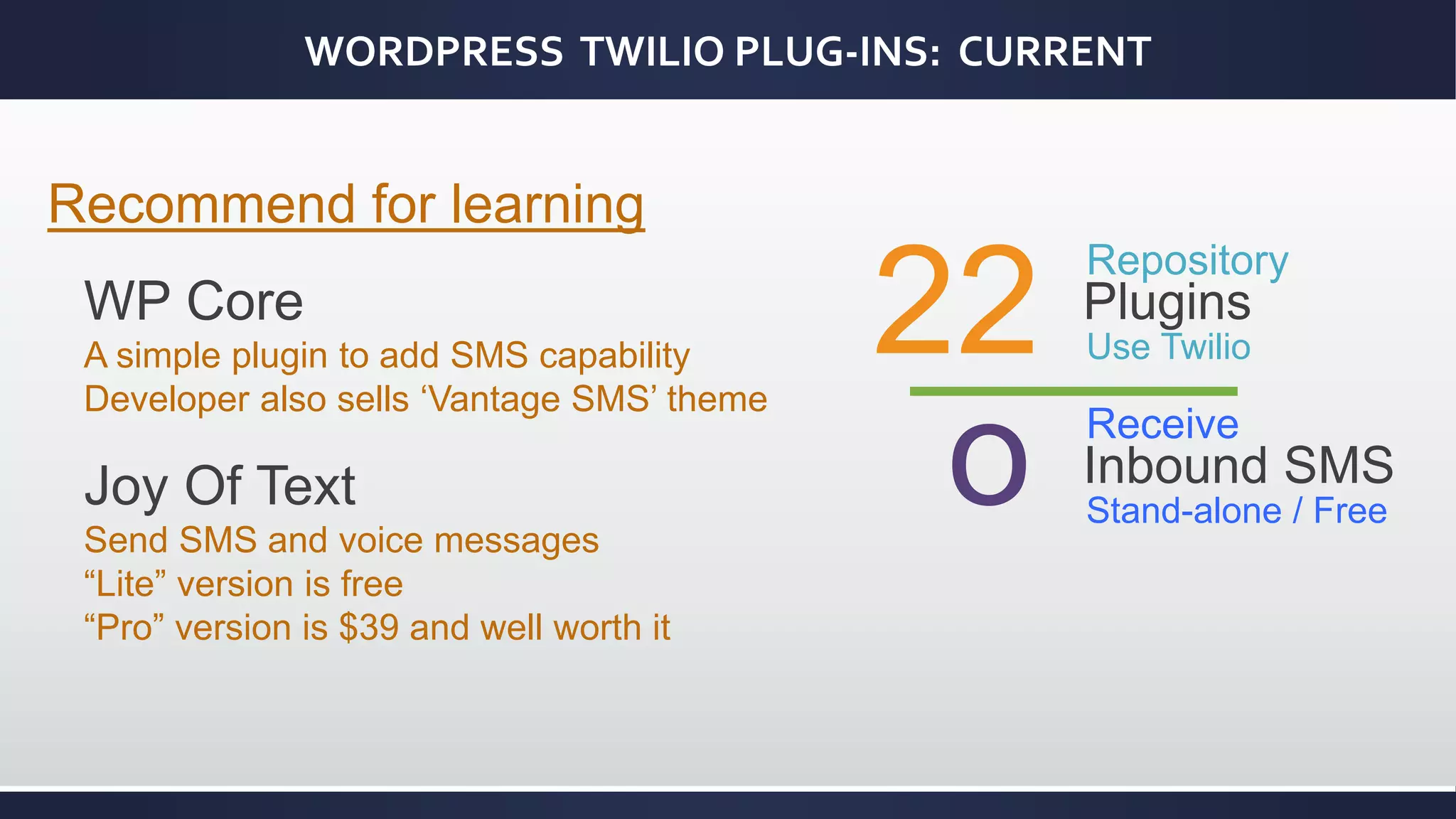 WORDPRESS TWILIO PLUG-INS: CURRENT
22
Repository
Plugins
Use Twilio
Recommend for learning
WP Core
A simple plugin to add SMS capability
Developer also sells ‘Vantage SMS’ theme
Joy Of Text
Send SMS and voice messages
“Lite” version is free
“Pro” version is $39 and well worth it
o Receive
Inbound SMS
Stand-alone / Free
 