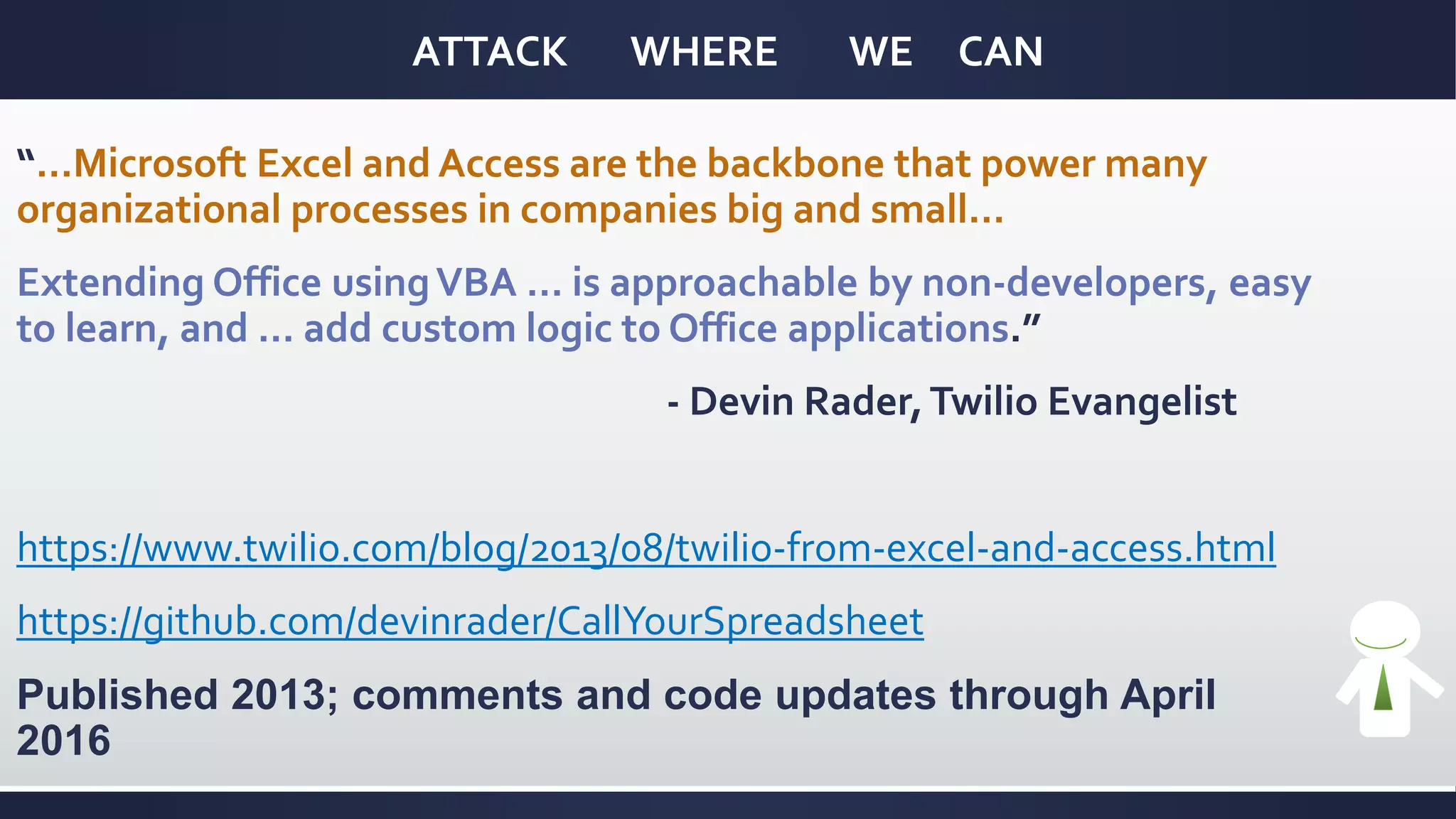 ATTACK WHERE WE CAN
“…Microsoft Excel and Access are the backbone that power many
organizational processes in companies big and small…
Extending Office usingVBA … is approachable by non-developers, easy
to learn, and … add custom logic to Office applications.”
- Devin Rader,Twilio Evangelist
https://www.twilio.com/blog/2013/08/twilio-from-excel-and-access.html
https://github.com/devinrader/CallYourSpreadsheet
Published 2013; comments and code updates through April
2016
 