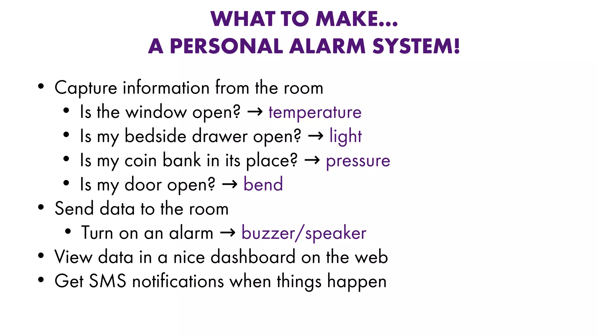 WHAT TO MAKE…
A PERSONAL ALARM SYSTEM!
• Capture information from the room
• Is the window open? → temperature
• Is my bedside drawer open? → light
• Is my coin bank in its place? → pressure
• Is my door open? → bend
• Send data to the room
• Turn on an alarm → buzzer/speaker
• View data in a nice dashboard on the web
• Get SMS notifications when things happen
 