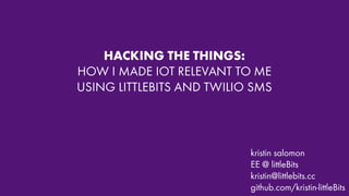 HACKING THE THINGS:
HOW I MADE IOT RELEVANT TO ME
USING LITTLEBITS AND TWILIO SMS
kristin salomon
EE @ littleBits
kristin@littlebits.cc
github.com/kristin-littleBits
 