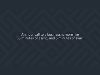 An hour call to a business is more like
55 minutes of async, and 5 minutes of sync.
 