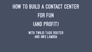 HOW TO BUILD A CONTACT CENTER
FOR FUN
(AND PROFIT)
With Twilio Task Router
And AWS Lambda
 