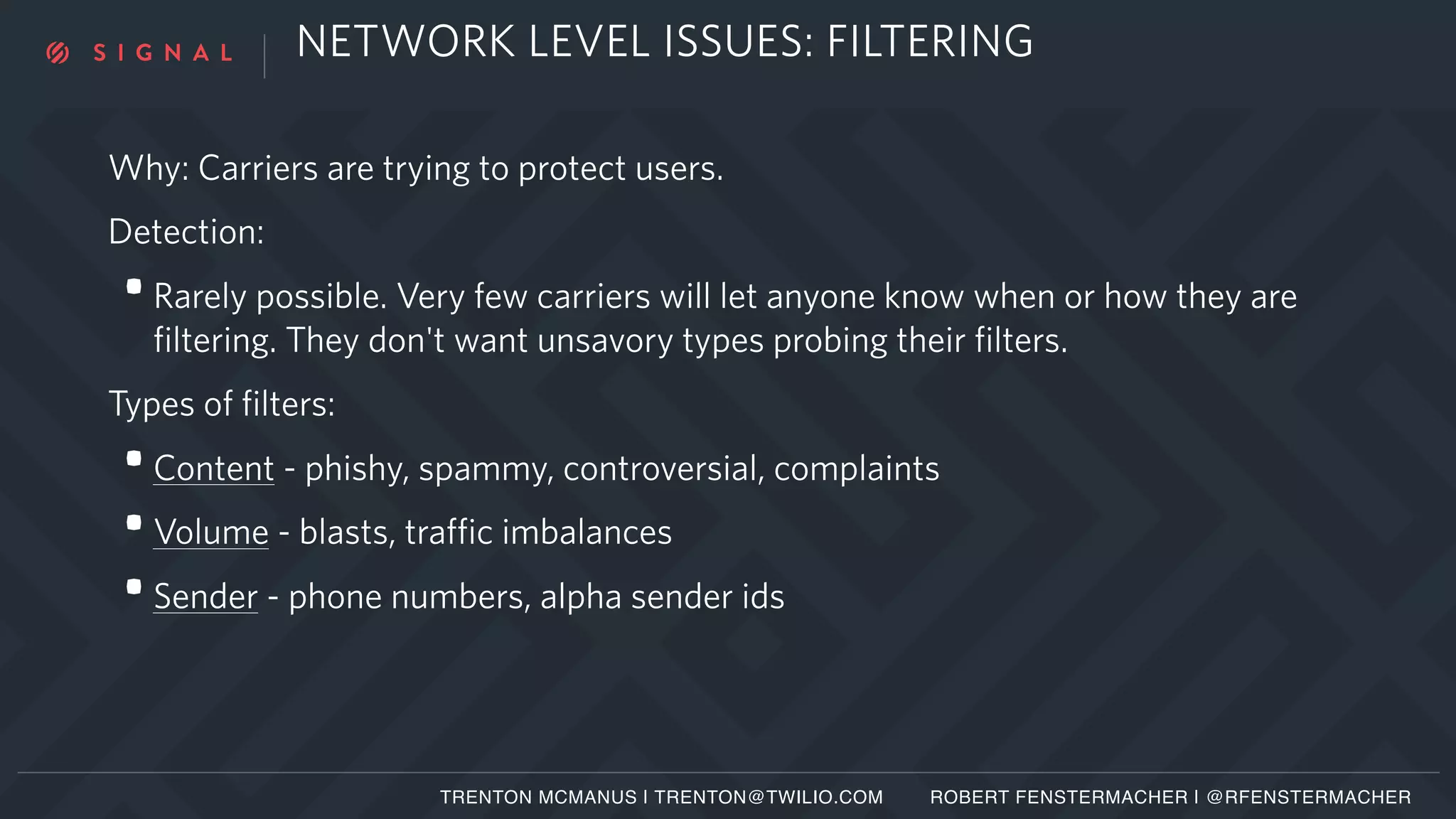 NETWORK LEVEL ISSUES: FILTERING
Why: Carriers are trying to protect users.
Detection:
•Rarely possible. Very few carriers will let anyone know when or how they are
filtering. They don't want unsavory types probing their filters.
Types of filters:
•Content - phishy, spammy, controversial, complaints
•Volume - blasts, traffic imbalances
•Sender - phone numbers, alpha sender ids
TRENTON MCMANUS | TRENTON@TWILIO.COM ROBERT FENSTERMACHER | @RFENSTERMACHER
 
