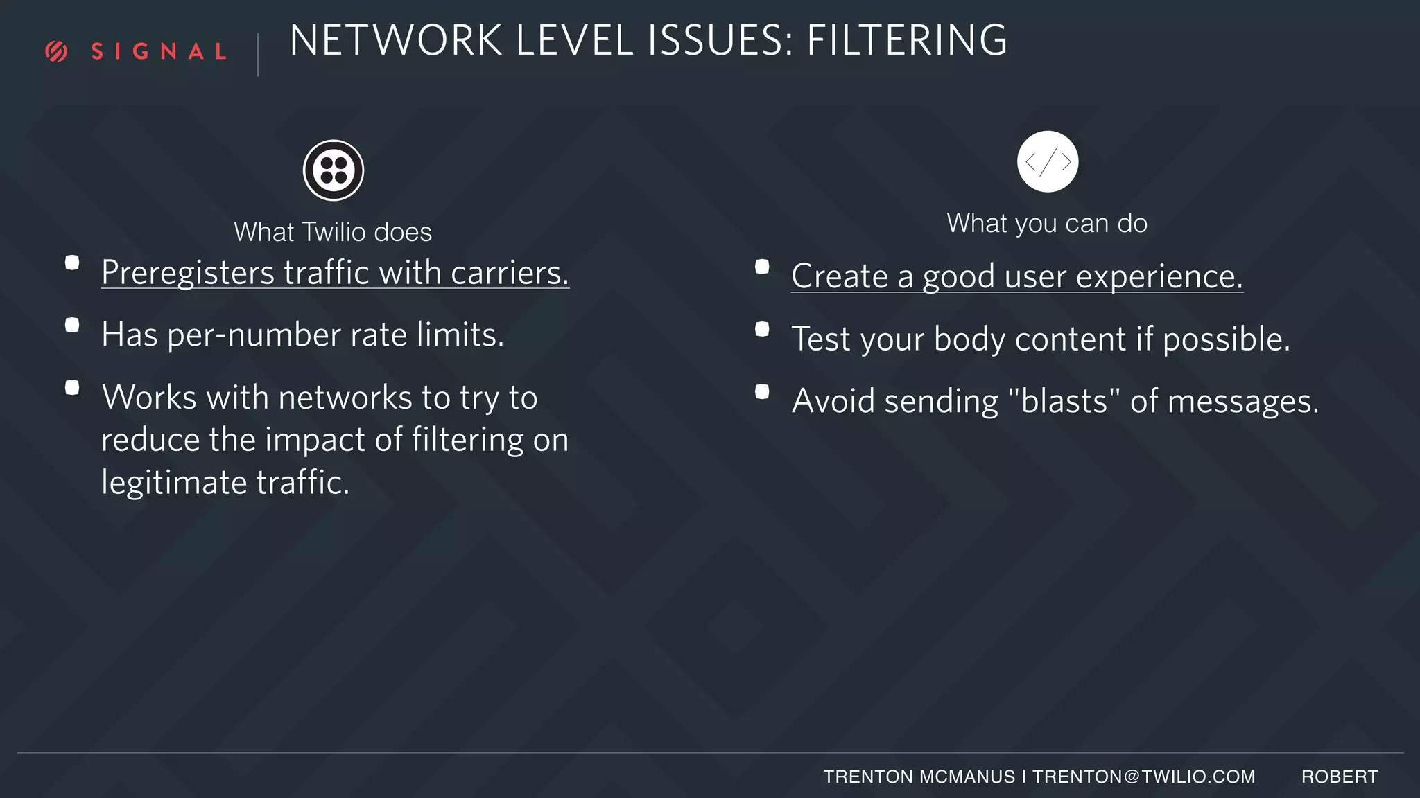 NETWORK LEVEL ISSUES: FILTERING
• Preregisters traffic with carriers.
• Has per-number rate limits.
• Works with networks to try to
reduce the impact of filtering on
legitimate traffic.
• Create a good user experience.
• Test your body content if possible.
• Avoid sending "blasts" of messages.
TRENTON MCMANUS | TRENTON@TWILIO.COM ROBERT
What you can doWhat Twilio does
 