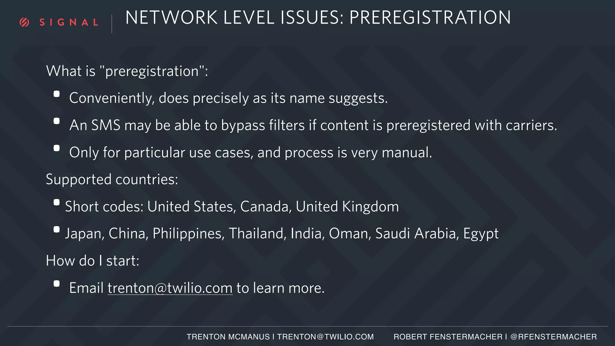 NETWORK LEVEL ISSUES: PREREGISTRATION
What is "preregistration":
• Conveniently, does precisely as its name suggests.
• An SMS may be able to bypass filters if content is preregistered with carriers.
• Only for particular use cases, and process is very manual.
Supported countries:
•Short codes: United States, Canada, United Kingdom
•Japan, China, Philippines, Thailand, India, Oman, Saudi Arabia, Egypt
How do I start:
• Email trenton@twilio.com to learn more.
TRENTON MCMANUS | TRENTON@TWILIO.COM ROBERT FENSTERMACHER | @RFENSTERMACHER
 