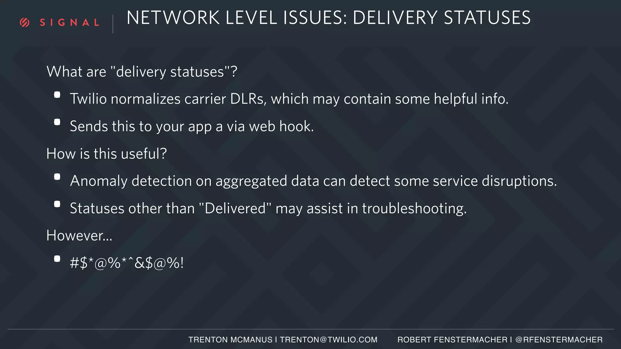 NETWORK LEVEL ISSUES: DELIVERY STATUSES
What are "delivery statuses"?
• Twilio normalizes carrier DLRs, which may contain some helpful info.
• Sends this to your app a via web hook.
How is this useful?
• Anomaly detection on aggregated data can detect some service disruptions.
• Statuses other than "Delivered" may assist in troubleshooting.
However...
• #$*@%*^&$@%!
TRENTON MCMANUS | TRENTON@TWILIO.COM ROBERT FENSTERMACHER | @RFENSTERMACHER
 