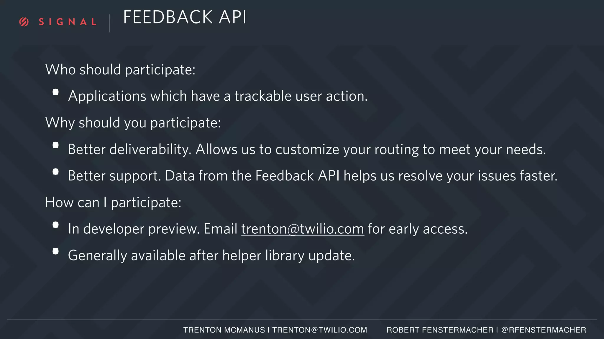 FEEDBACK API
Who should participate:
• Applications which have a trackable user action.
Why should you participate:
• Better deliverability. Allows us to customize your routing to meet your needs.
• Better support. Data from the Feedback API helps us resolve your issues faster.
How can I participate:
• In developer preview. Email trenton@twilio.com for early access.
• Generally available after helper library update.
TRENTON MCMANUS | TRENTON@TWILIO.COM ROBERT FENSTERMACHER | @RFENSTERMACHER
 