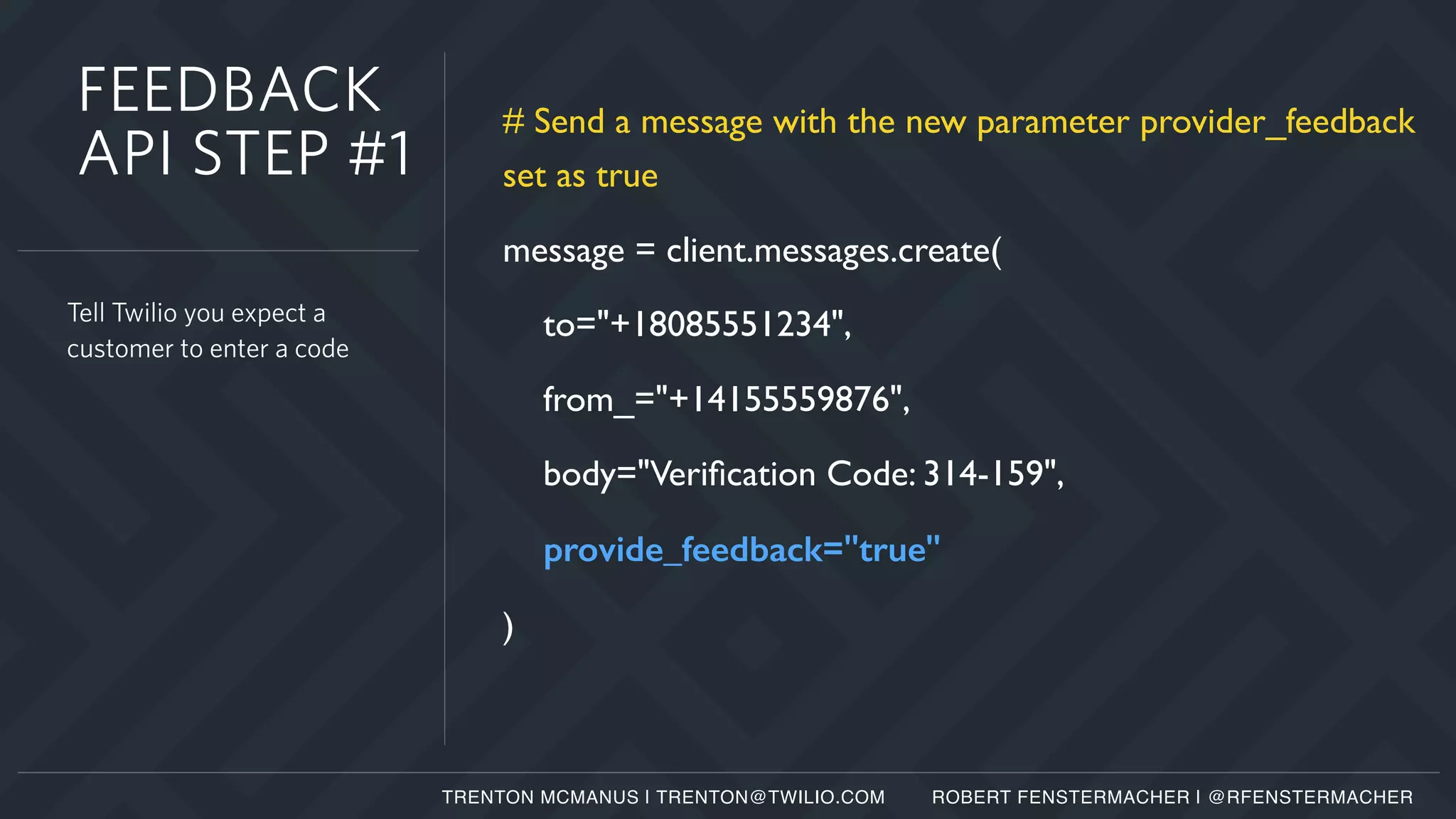 # Send a message with the new parameter provider_feedback
set as true
message = client.messages.create(
to="+18085551234",
from_="+14155559876",
body="Veriﬁcation Code: 314-159",
provide_feedback="true"
)
Tell Twilio you expect a
customer to enter a code
FEEDBACK
API STEP #1
TRENTON MCMANUS | TRENTON@TWILIO.COM ROBERT FENSTERMACHER | @RFENSTERMACHER
 
