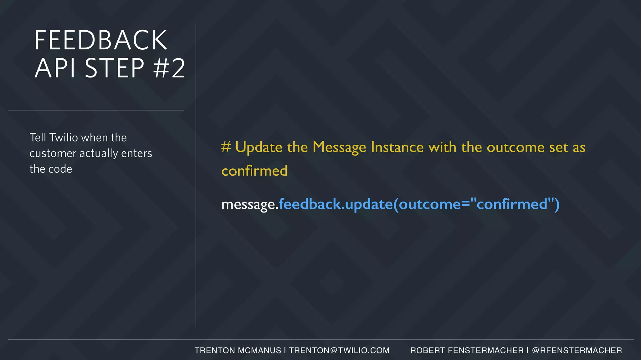 # Update the Message Instance with the outcome set as
conﬁrmed
message.feedback.update(outcome="conﬁrmed")
Tell Twilio when the
customer actually enters
the code
FEEDBACK
API STEP #2
TRENTON MCMANUS | TRENTON@TWILIO.COM ROBERT FENSTERMACHER | @RFENSTERMACHER
 