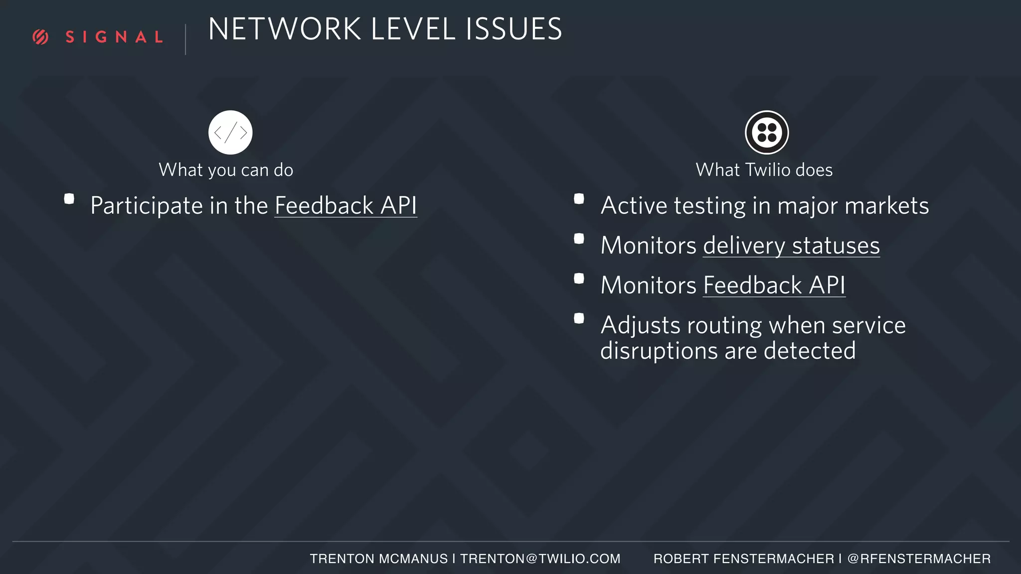 NETWORK LEVEL ISSUES
• Active testing in major markets
• Monitors delivery statuses
• Monitors Feedback API
• Adjusts routing when service
disruptions are detected
• Participate in the Feedback API
TRENTON MCMANUS | TRENTON@TWILIO.COM ROBERT FENSTERMACHER | @RFENSTERMACHER
What you can do What Twilio does
 