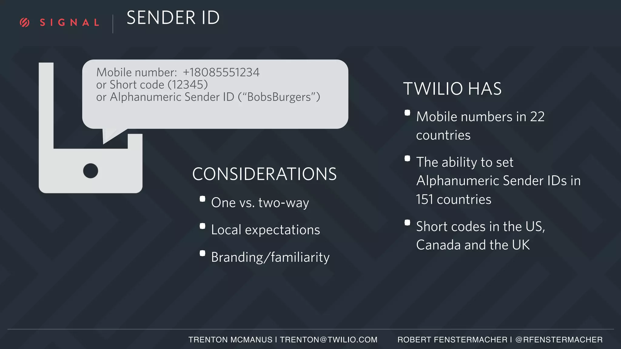 SENDER ID
Mobile number: +18085551234
or Short code (12345)
or Alphanumeric Sender ID (“BobsBurgers”)
TRENTON MCMANUS | TRENTON@TWILIO.COM ROBERT FENSTERMACHER | @RFENSTERMACHER
•One vs. two-way
•Local expectations
•Branding/familiarity
CONSIDERATIONS
TWILIO HAS
•Mobile numbers in 22
countries
•The ability to set
Alphanumeric Sender IDs in
151 countries
•Short codes in the US,
Canada and the UK
 