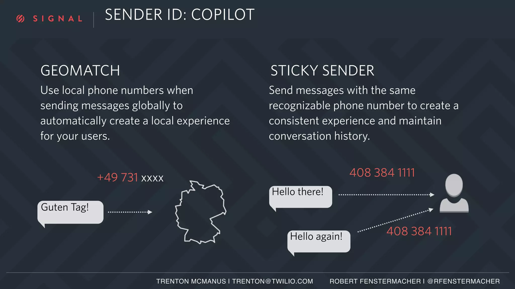 SENDER ID: COPILOT
Guten Tag!
+49 731 xxxx
Hello there!
408 384 1111
408 384 1111Hello again!
TRENTON MCMANUS | TRENTON@TWILIO.COM ROBERT FENSTERMACHER | @RFENSTERMACHER
Use local phone numbers when
sending messages globally to
automatically create a local experience
for your users.
GEOMATCH
Send messages with the same
recognizable phone number to create a
consistent experience and maintain
conversation history.
STICKY SENDER
 