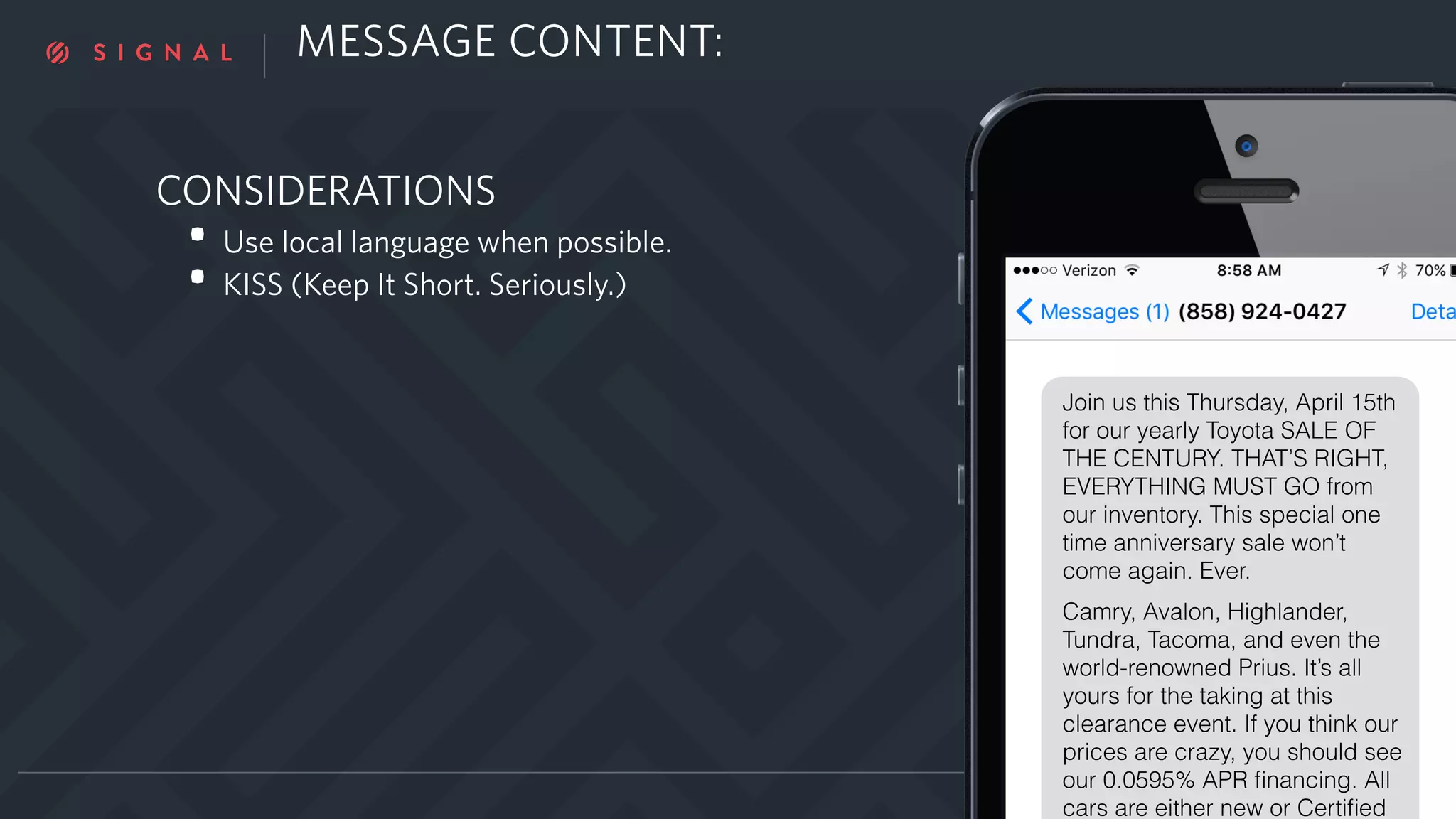 CONSIDERATIONS
• Use local language when possible.
• KISS (Keep It Short. Seriously.)
YOUR NAME | TWITTER
Join us this Thursday, April 15th
for our yearly Toyota SALE OF
THE CENTURY. THAT’S RIGHT,
EVERYTHING MUST GO from
our inventory. This special one
time anniversary sale won’t
come again. Ever.
Camry, Avalon, Highlander,
Tundra, Tacoma, and even the
world-renowned Prius. It’s all
yours for the taking at this
clearance event. If you think our
prices are crazy, you should see
our 0.0595% APR ﬁnancing. All
cars are either new or Certiﬁed
MESSAGE CONTENT:
 
