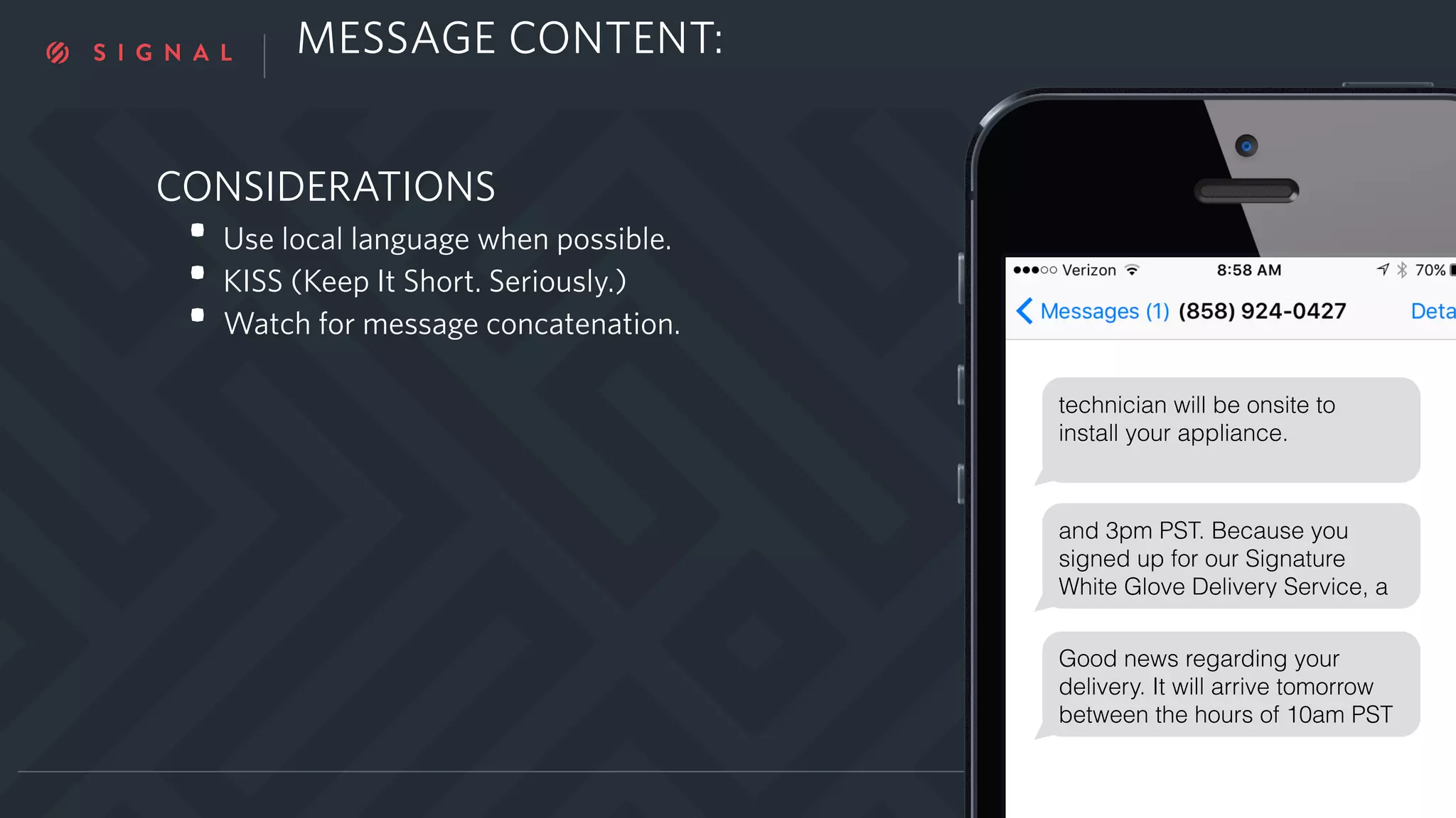 CONSIDERATIONS
• Use local language when possible.
• KISS (Keep It Short. Seriously.)
• Watch for message concatenation.
YOUR NAME | TWITTER
Good news regarding your
delivery. It will arrive tomorrow
between the hours of 10am PST
technician will be onsite to
install your appliance.
and 3pm PST. Because you
signed up for our Signature
White Glove Delivery Service, a
MESSAGE CONTENT:
 