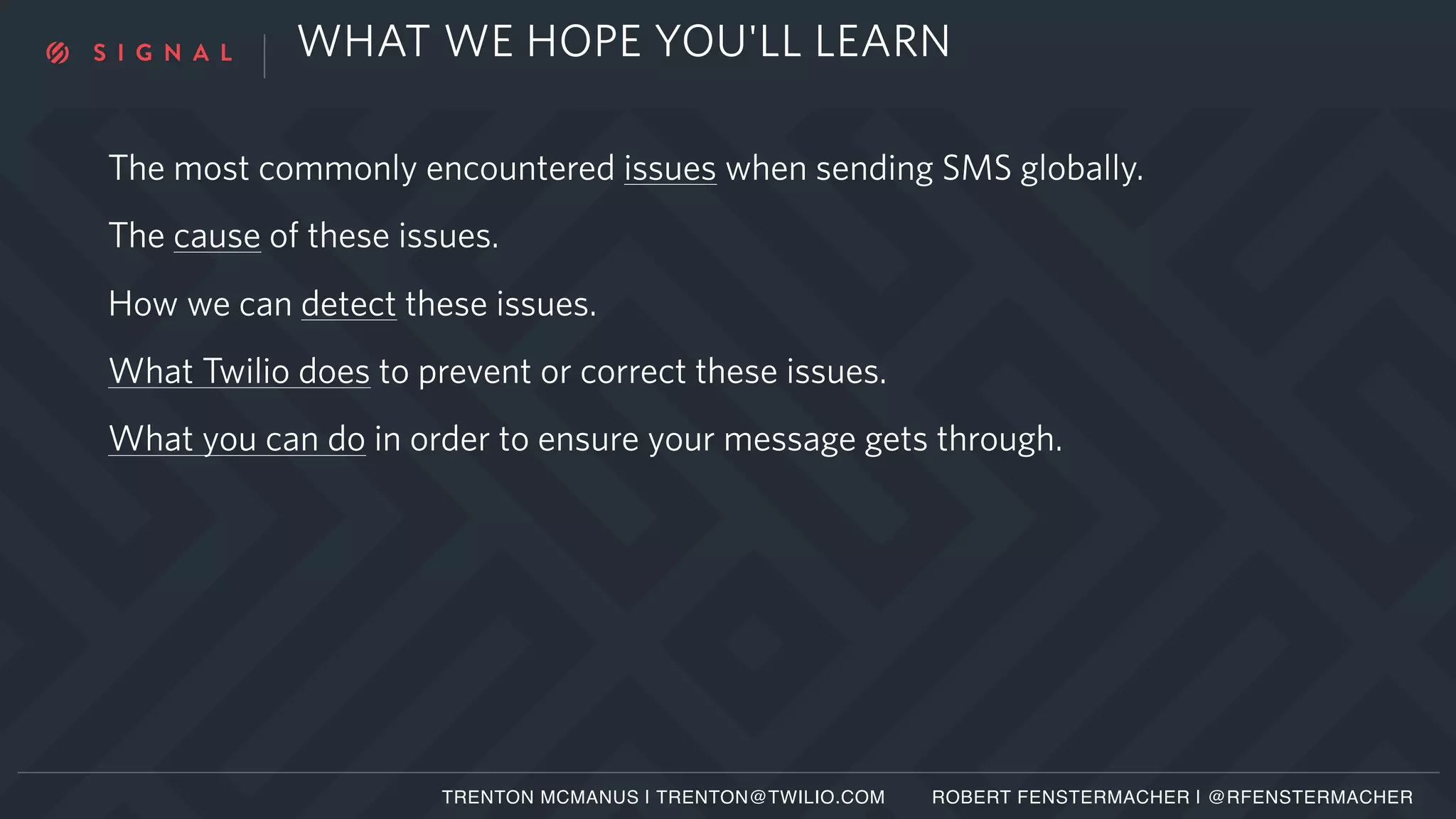 WHAT WE HOPE YOU'LL LEARN
The most commonly encountered issues when sending SMS globally.
The cause of these issues.
How we can detect these issues.
What Twilio does to prevent or correct these issues.
What you can do in order to ensure your message gets through.
TRENTON MCMANUS | TRENTON@TWILIO.COM ROBERT FENSTERMACHER | @RFENSTERMACHER
 