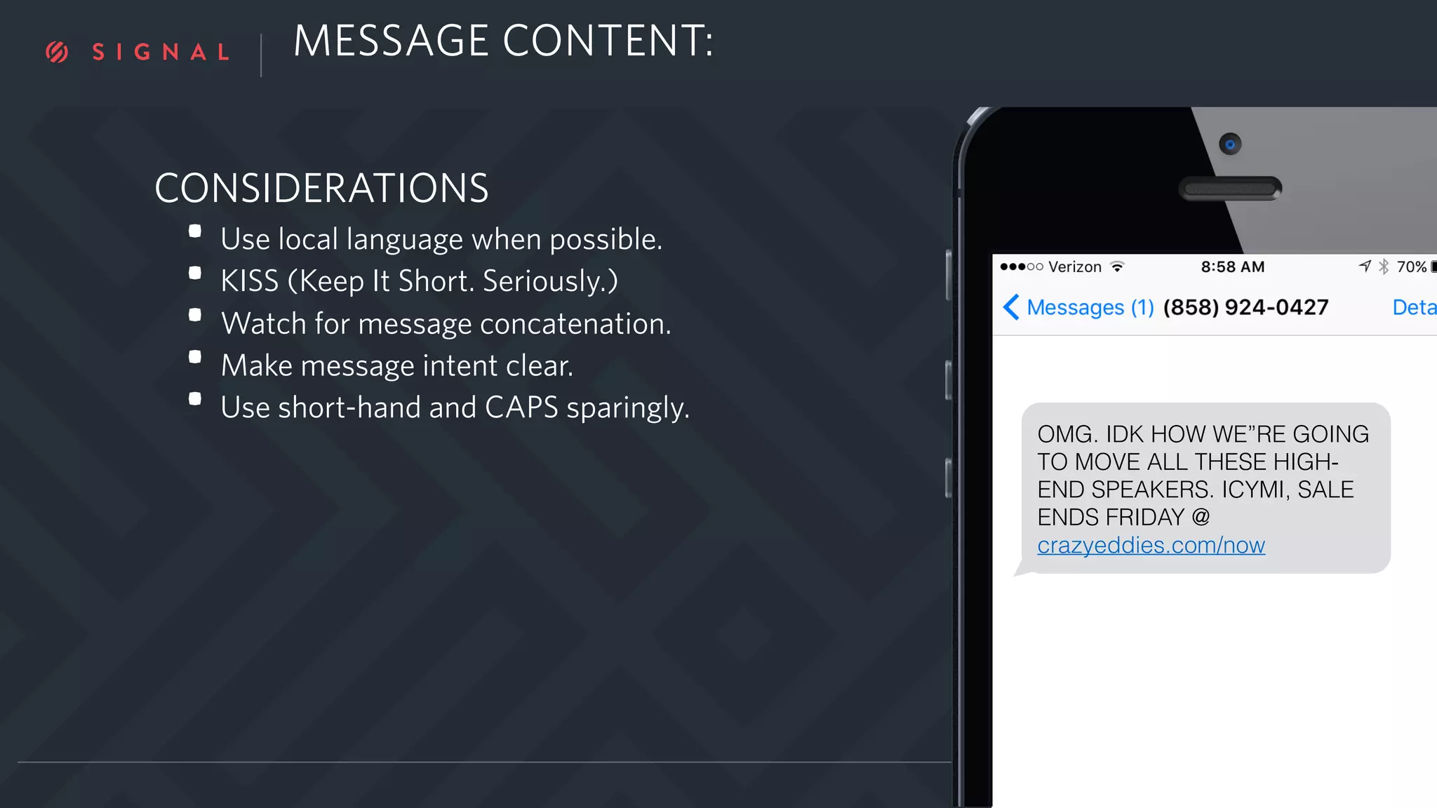 CONSIDERATIONS
• Use local language when possible.
• KISS (Keep It Short. Seriously.)
• Watch for message concatenation.
• Make message intent clear.
• Use short-hand and CAPS sparingly.
OMG. IDK HOW WE”RE GOING
TO MOVE ALL THESE HIGH-
END SPEAKERS. ICYMI, SALE
ENDS FRIDAY @
crazyeddies.com/now
MESSAGE CONTENT:
 