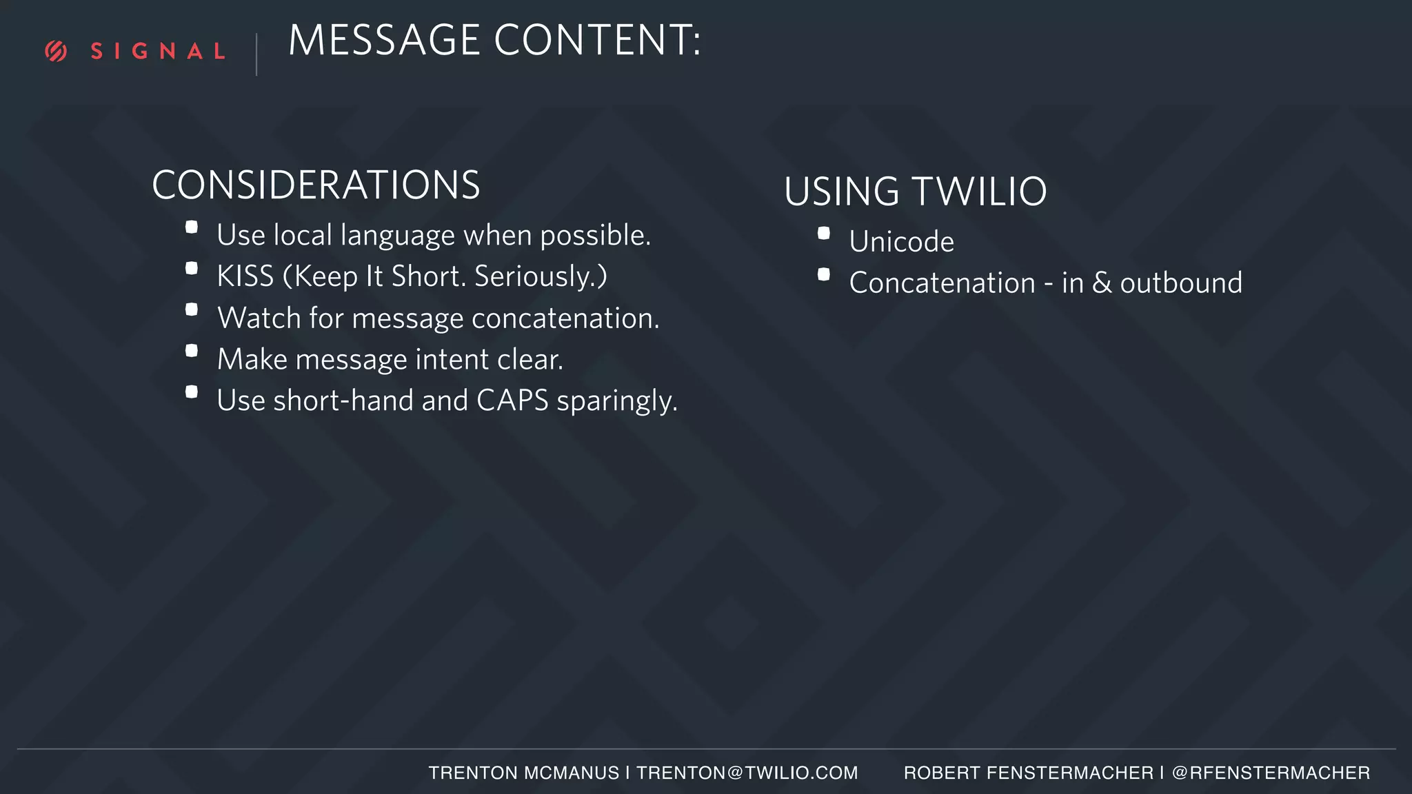 USING TWILIO
• Unicode
• Concatenation - in & outbound
MESSAGE CONTENT:
CONSIDERATIONS
• Use local language when possible.
• KISS (Keep It Short. Seriously.)
• Watch for message concatenation.
• Make message intent clear.
• Use short-hand and CAPS sparingly.
TRENTON MCMANUS | TRENTON@TWILIO.COM ROBERT FENSTERMACHER | @RFENSTERMACHER
 