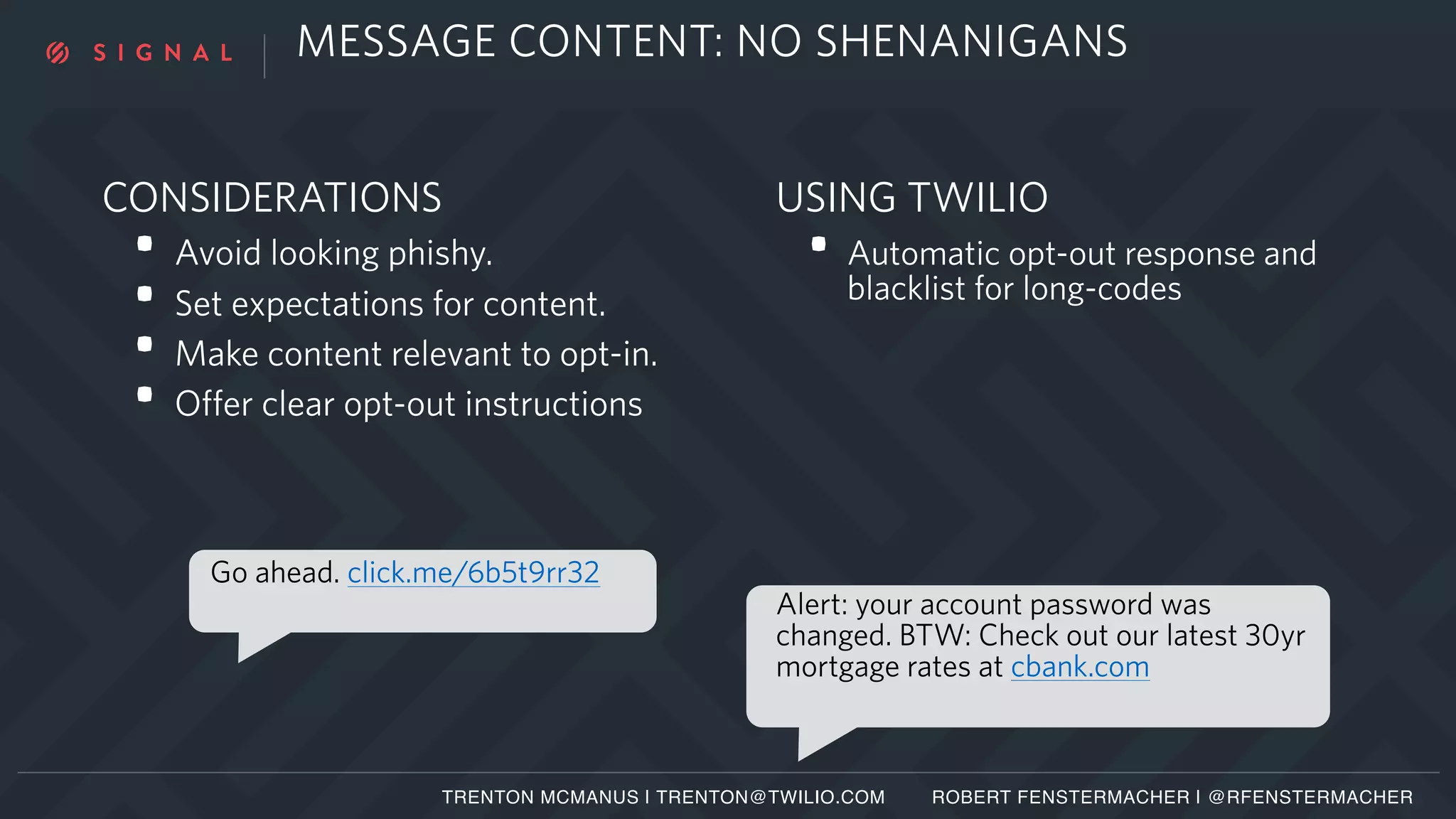 MESSAGE CONTENT: NO SHENANIGANS
CONSIDERATIONS
• Avoid looking phishy.
• Set expectations for content.
• Make content relevant to opt-in.
• Offer clear opt-out instructions
Alert: your account password was
changed. BTW: Check out our latest 30yr
mortgage rates at cbank.com
Go ahead. click.me/6b5t9rr32
USING TWILIO
• Automatic opt-out response and
blacklist for long-codes
TRENTON MCMANUS | TRENTON@TWILIO.COM ROBERT FENSTERMACHER | @RFENSTERMACHER
 