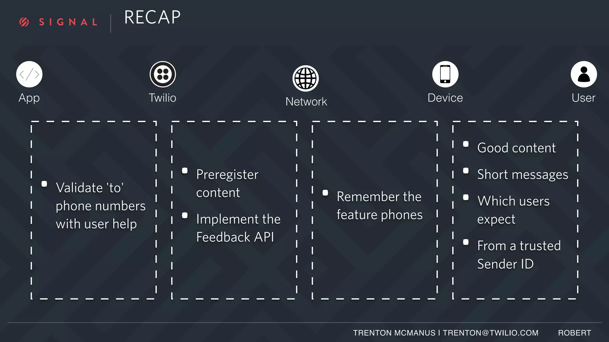 RECAP
TRENTON MCMANUS | TRENTON@TWILIO.COM ROBERT
App Twilio Network Device User
• Validate 'to'
phone numbers
with user help
• Preregister
content
• Implement the
Feedback API
• Remember the
feature phones
• Good content
• Short messages
• Which users
expect
• From a trusted
Sender ID
 