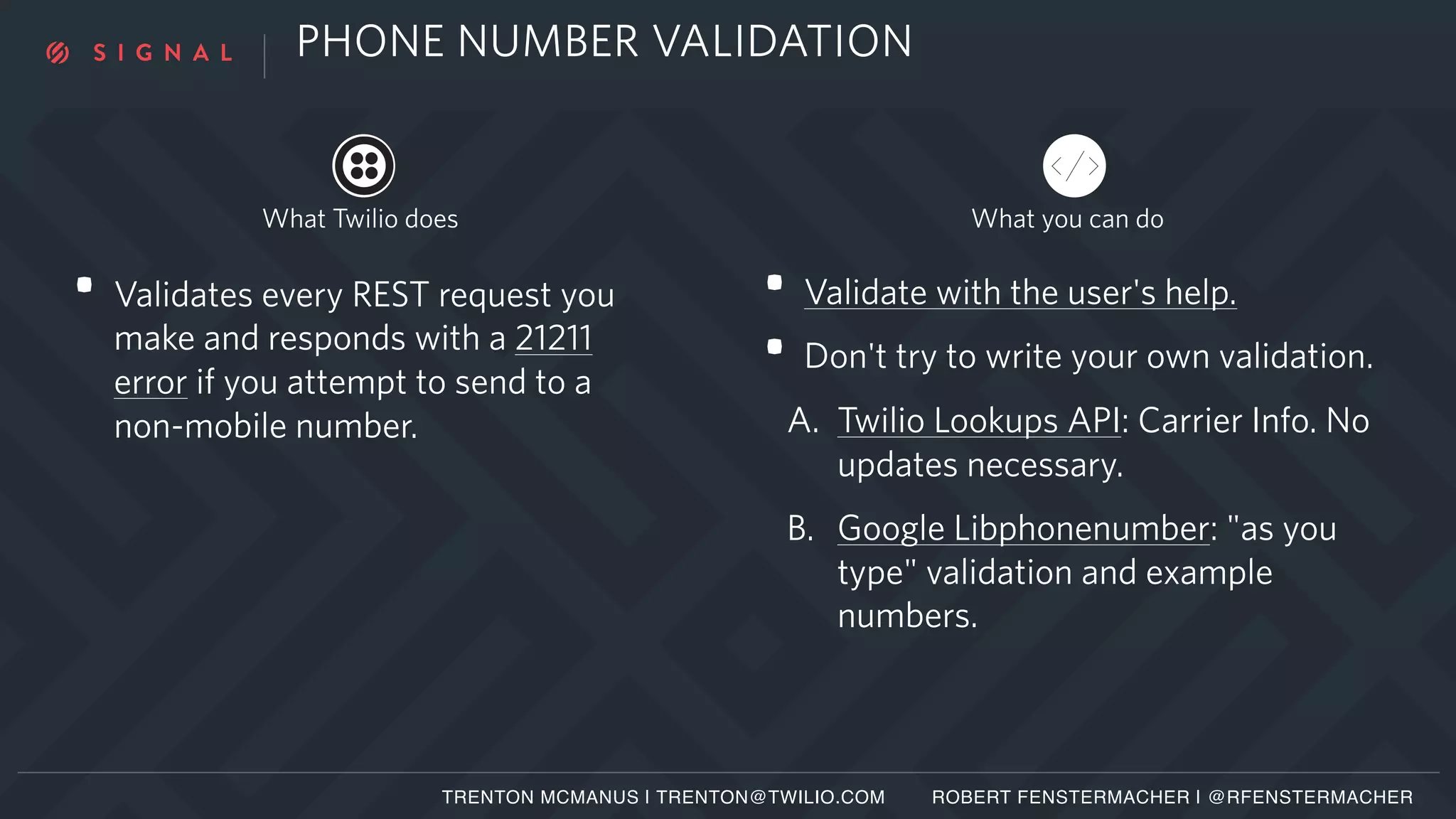 PHONE NUMBER VALIDATION
• Validates every REST request you
make and responds with a 21211
error if you attempt to send to a
non-mobile number.
• Validate with the user's help.
• Don't try to write your own validation.
A. Twilio Lookups API: Carrier Info. No
updates necessary.
B. Google Libphonenumber: "as you
type" validation and example
numbers.
What you can doWhat Twilio does
TRENTON MCMANUS | TRENTON@TWILIO.COM ROBERT FENSTERMACHER | @RFENSTERMACHER
 