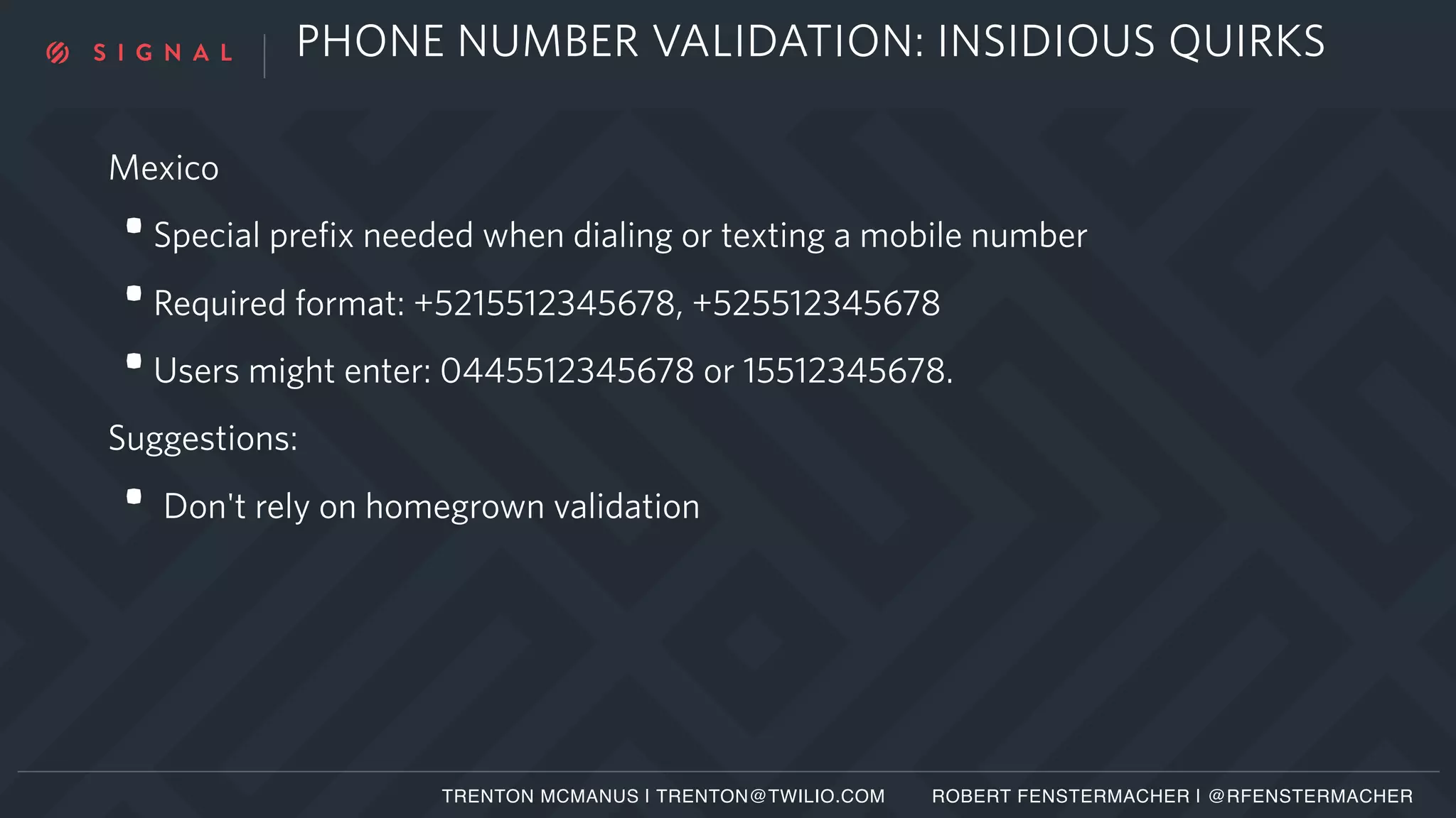 PHONE NUMBER VALIDATION: INSIDIOUS QUIRKS
Mexico
•Special prefix needed when dialing or texting a mobile number
•Required format: +5215512345678, +525512345678
•Users might enter: 0445512345678 or 15512345678.
Suggestions:
• Don't rely on homegrown validation
TRENTON MCMANUS | TRENTON@TWILIO.COM ROBERT FENSTERMACHER | @RFENSTERMACHER
 