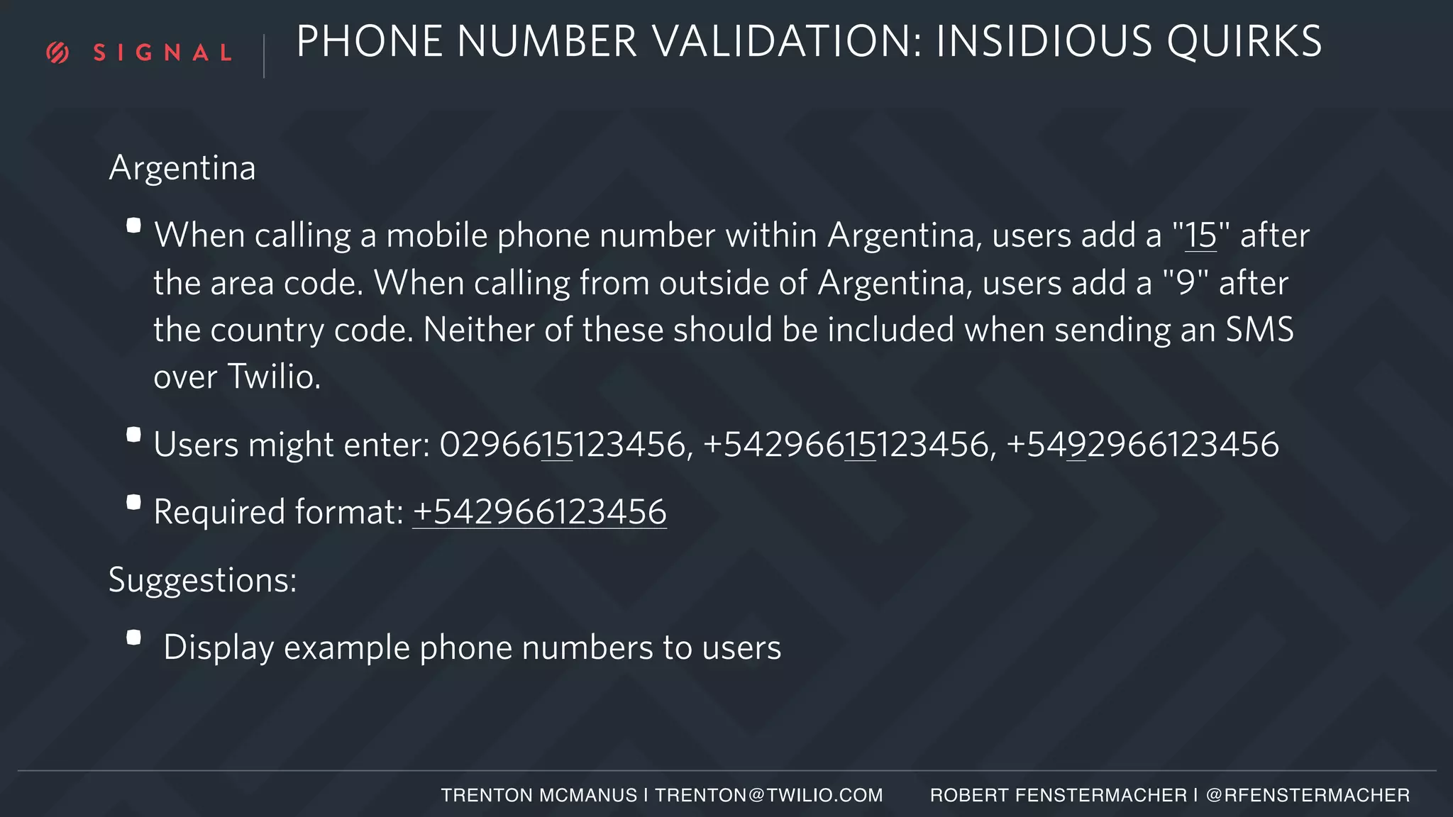 PHONE NUMBER VALIDATION: INSIDIOUS QUIRKS
Argentina
•When calling a mobile phone number within Argentina, users add a "15" after
the area code. When calling from outside of Argentina, users add a "9" after
the country code. Neither of these should be included when sending an SMS
over Twilio.
•Users might enter: 0296615123456, +54296615123456, +5492966123456
•Required format: +542966123456
Suggestions:
• Display example phone numbers to users
TRENTON MCMANUS | TRENTON@TWILIO.COM ROBERT FENSTERMACHER | @RFENSTERMACHER
 
