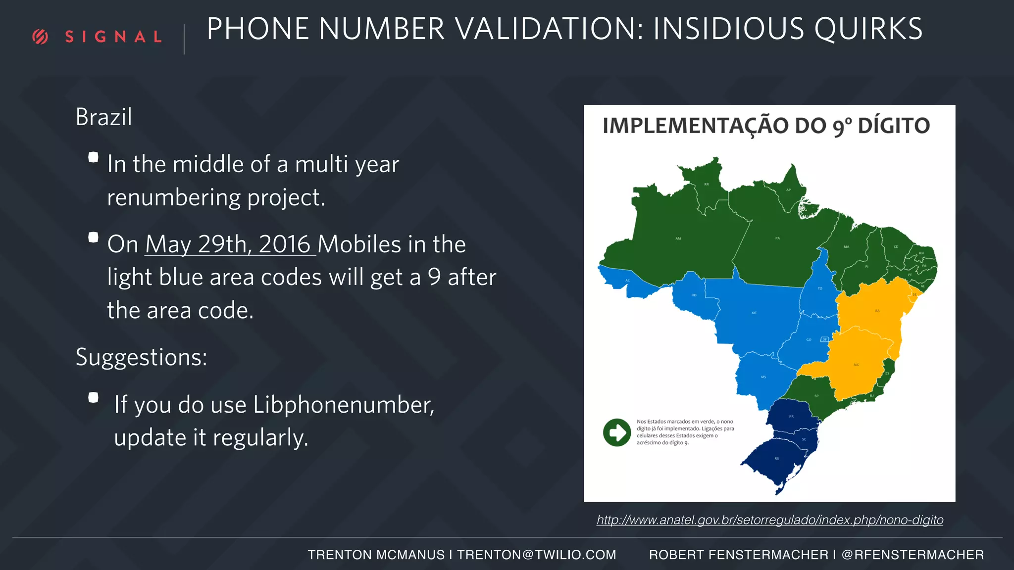 PHONE NUMBER VALIDATION: INSIDIOUS QUIRKS
http://www.anatel.gov.br/setorregulado/index.php/nono-digito
Brazil
•In the middle of a multi year
renumbering project.
•On May 29th, 2016 Mobiles in the
light blue area codes will get a 9 after
the area code.
Suggestions:
• If you do use Libphonenumber,
update it regularly.
TRENTON MCMANUS | TRENTON@TWILIO.COM ROBERT FENSTERMACHER | @RFENSTERMACHER
 