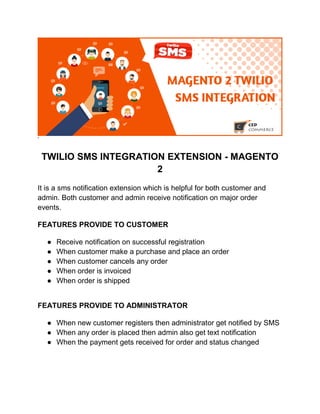’
TWILIO SMS INTEGRATION EXTENSION - MAGENTO
2
It is a sms notification extension which is helpful for both customer and
admin. Both customer and admin receive notification on major order
events.
FEATURES PROVIDE TO CUSTOMER
● Receive notification on successful registration
● When customer make a purchase and place an order
● When customer cancels any order
● When order is invoiced
● When order is shipped
FEATURES PROVIDE TO ADMINISTRATOR
● When new customer registers then administrator get notified by SMS
● When any order is placed then admin also get text notification
● When the payment gets received for order and status changed
 