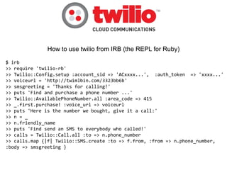 How to use twilio from IRB (the REPL for Ruby)

$ irb
>> require 'twilio-rb'
>> Twilio::Config.setup :account_sid => 'ACxxxx...', :auth_token => 'xxxx...'
>> voiceurl = 'http://twimlbin.com/3323bb6b'
>> smsgreeting = 'Thanks for calling!'
>> puts 'Find and purchase a phone number ...'
>> Twilio::AvailablePhoneNumber.all :area_code => 415
>> _.first.purchase! :voice_url => voiceurl
>> puts 'Here is the number we bought, give it a call:'
>> n = _
>> n.friendly_name
>> puts 'Find send an SMS to everybody who called!'
>> calls = Twilio::Call.all :to => n.phone_number
>> calls.map {|f| Twilio::SMS.create :to => f.from, :from => n.phone_number,
:body => smsgreeting }
 