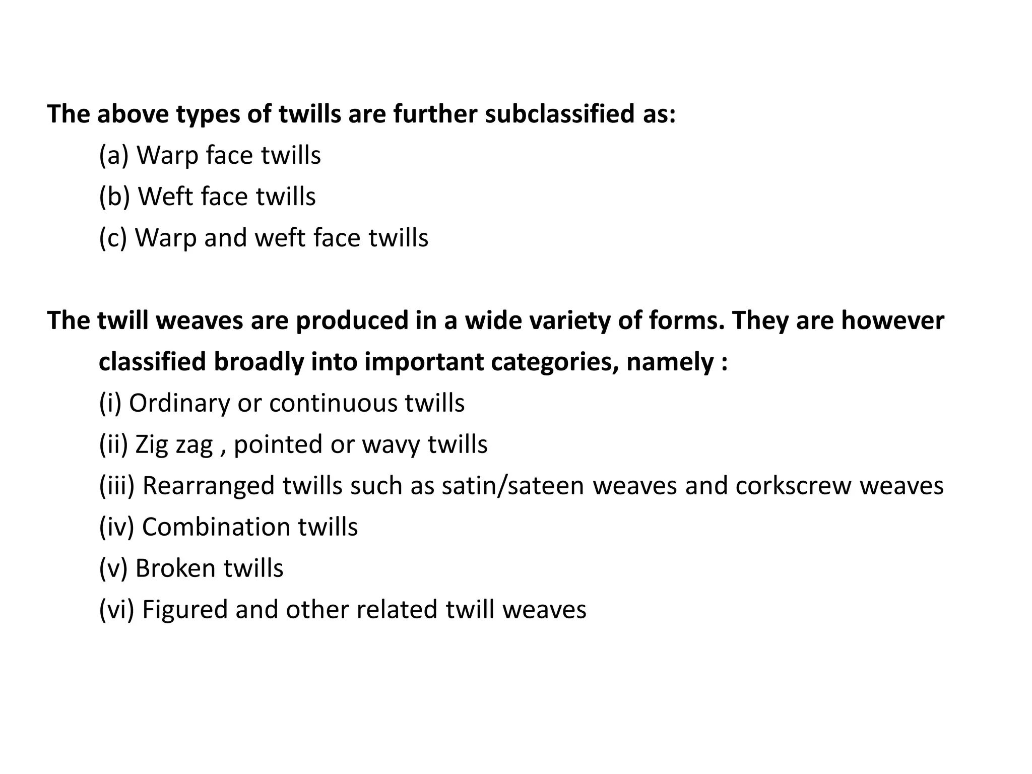 The above types of twills are further subclassified as:
(a) Warp face twills
(b) Weft face twills
(c) Warp and weft face twills
The twill weaves are produced in a wide variety of forms. They are however
classified broadly into important categories, namely :
(i) Ordinary or continuous twills
(ii) Zig zag , pointed or wavy twills
(iii) Rearranged twills such as satin/sateen weaves and corkscrew weaves
(iv) Combination twills
(v) Broken twills
(vi) Figured and other related twill weaves
 