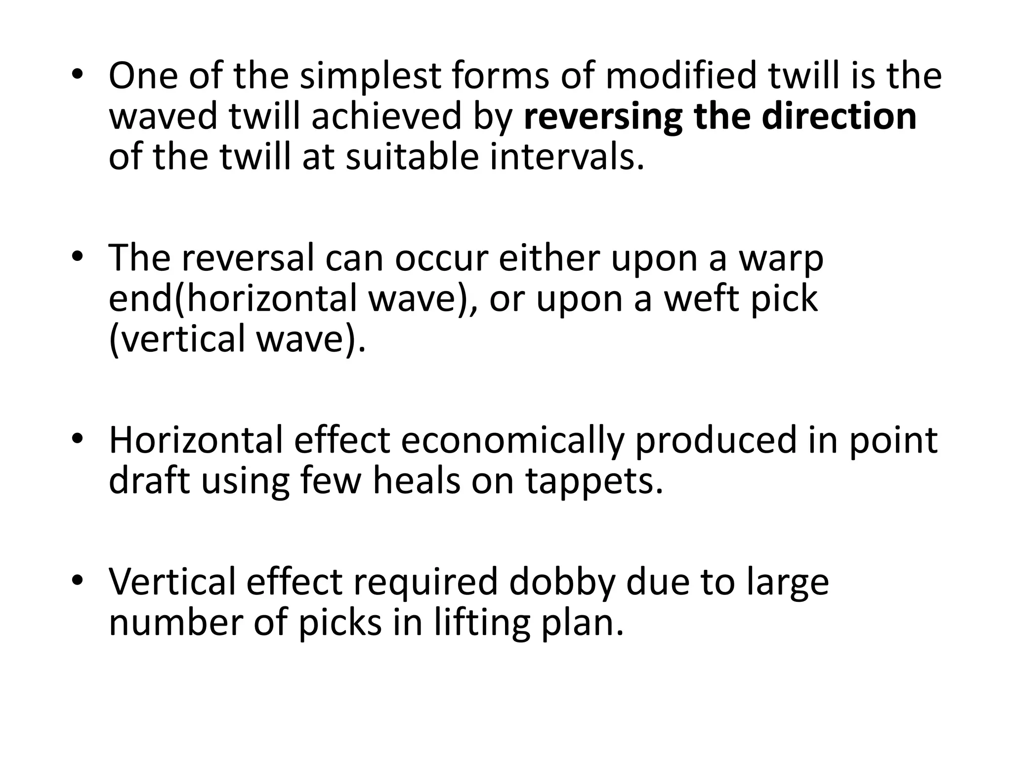 • One of the simplest forms of modified twill is the
waved twill achieved by reversing the direction
of the twill at suitable intervals.
• The reversal can occur either upon a warp
end(horizontal wave), or upon a weft pick
(vertical wave).
• Horizontal effect economically produced in point
draft using few heals on tappets.
• Vertical effect required dobby due to large
number of picks in lifting plan.
 