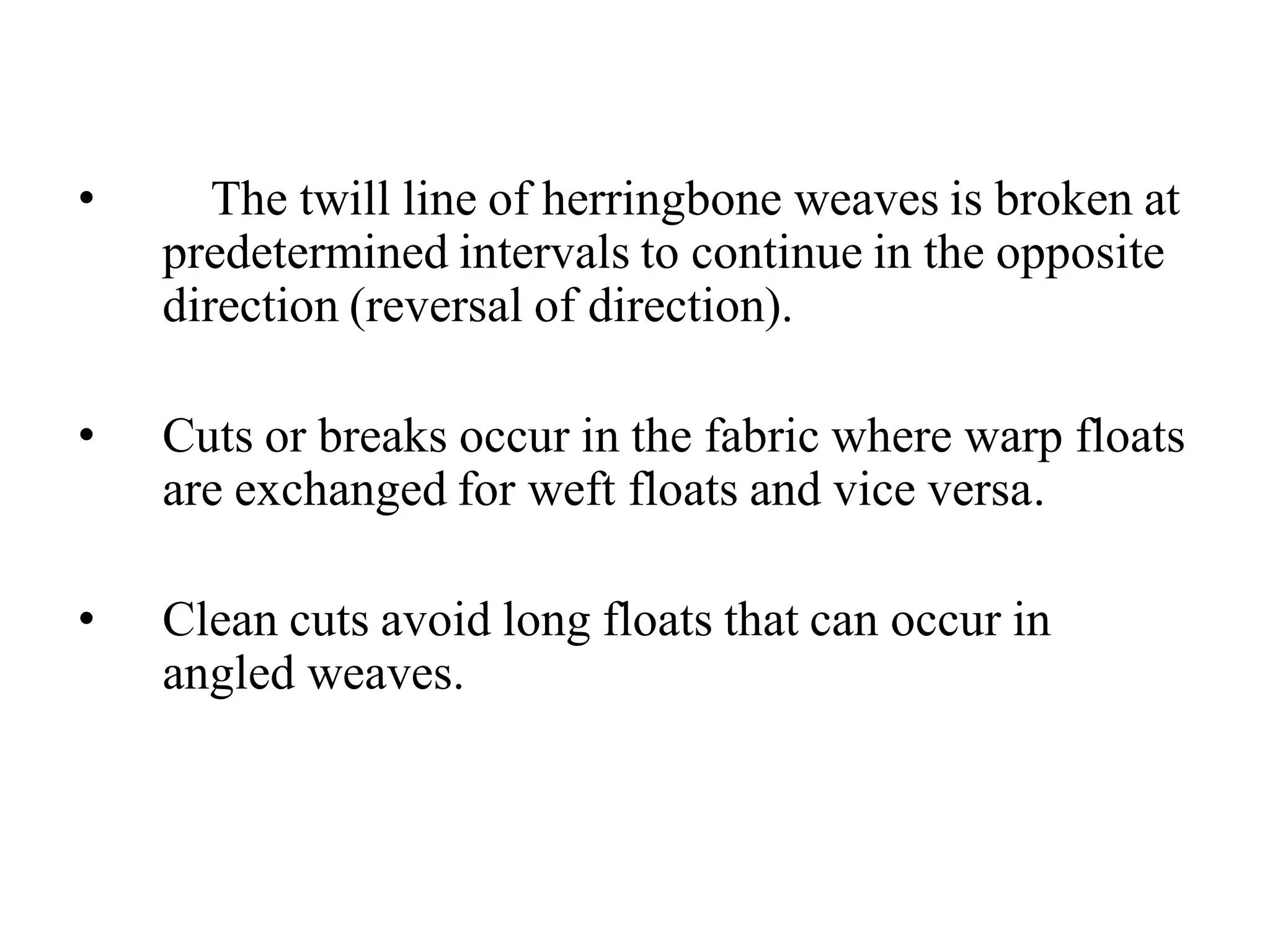 • The twill line of herringbone weaves is broken at
predetermined intervals to continue in the opposite
direction (reversal of direction).
• Cuts or breaks occur in the fabric where warp floats
are exchanged for weft floats and vice versa.
• Clean cuts avoid long floats that can occur in
angled weaves.
 