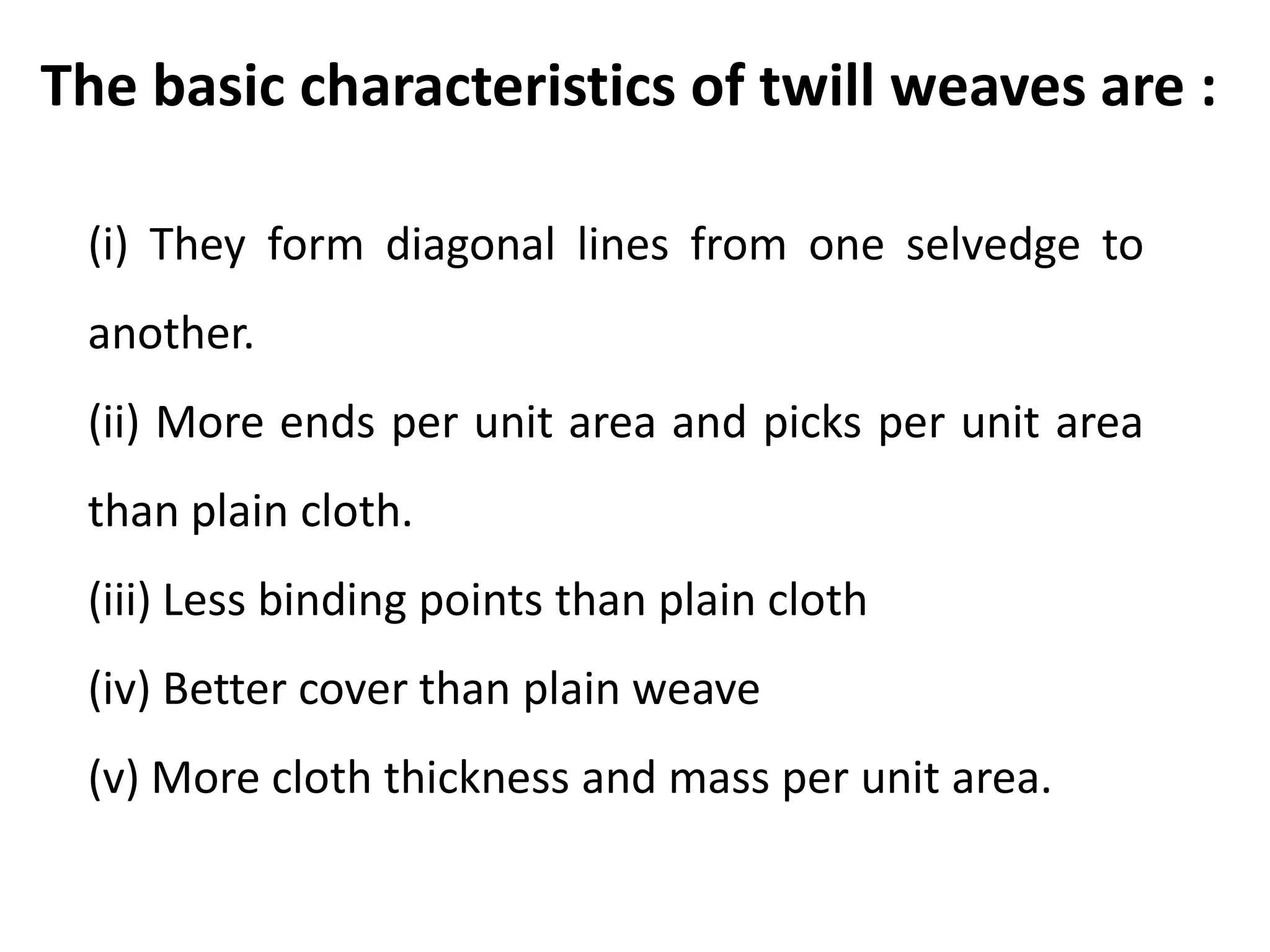 The basic characteristics of twill weaves are :
(i) They form diagonal lines from one selvedge to
another.
(ii) More ends per unit area and picks per unit area
than plain cloth.
(iii) Less binding points than plain cloth
(iv) Better cover than plain weave
(v) More cloth thickness and mass per unit area.
 