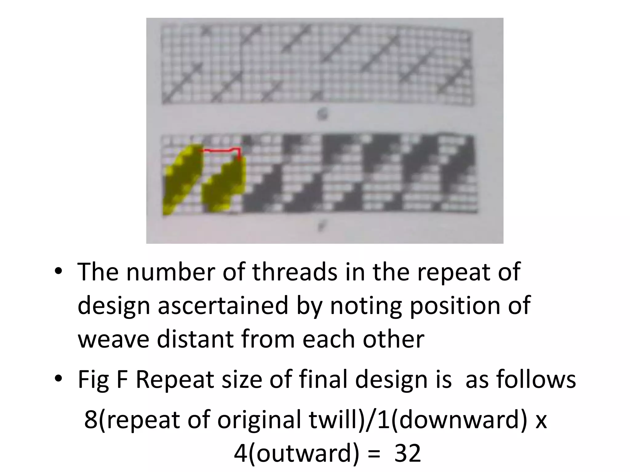 • The number of threads in the repeat of
design ascertained by noting position of
weave distant from each other
• Fig F Repeat size of final design is as follows
8(repeat of original twill)/1(downward) x
4(outward) = 32
 