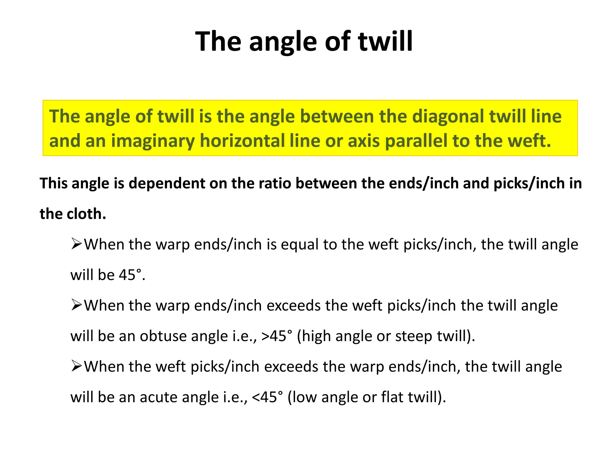 The angle of twill
The angle of twill is the angle between the diagonal twill line
and an imaginary horizontal line or axis parallel to the weft.
This angle is dependent on the ratio between the ends/inch and picks/inch in
the cloth.
When the warp ends/inch is equal to the weft picks/inch, the twill angle
will be 45°.
When the warp ends/inch exceeds the weft picks/inch the twill angle
will be an obtuse angle i.e., >45° (high angle or steep twill).
When the weft picks/inch exceeds the warp ends/inch, the twill angle
will be an acute angle i.e., <45° (low angle or flat twill).
 