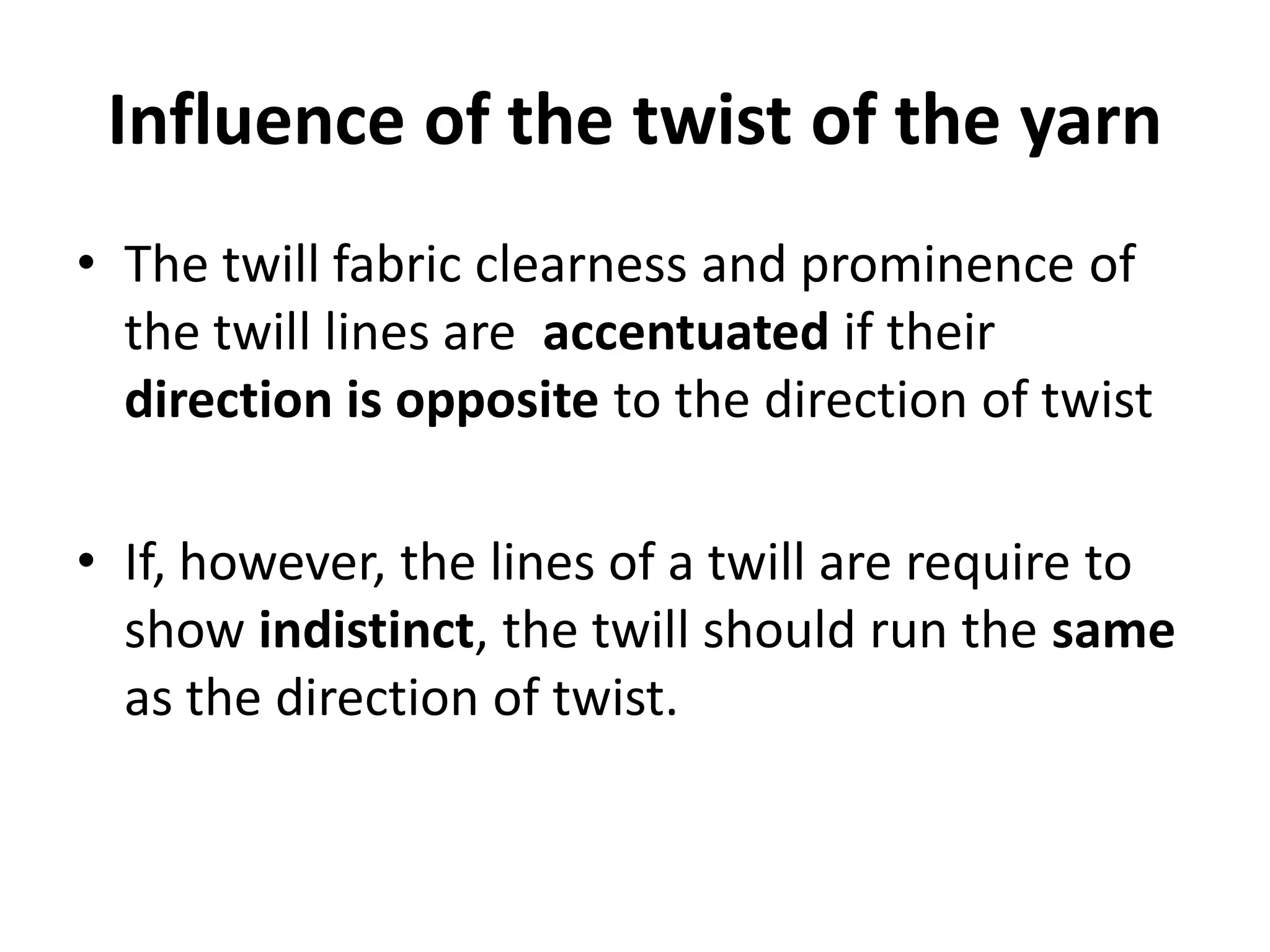 Influence of the twist of the yarn
• The twill fabric clearness and prominence of
the twill lines are accentuated if their
direction is opposite to the direction of twist
• If, however, the lines of a twill are require to
show indistinct, the twill should run the same
as the direction of twist.
 