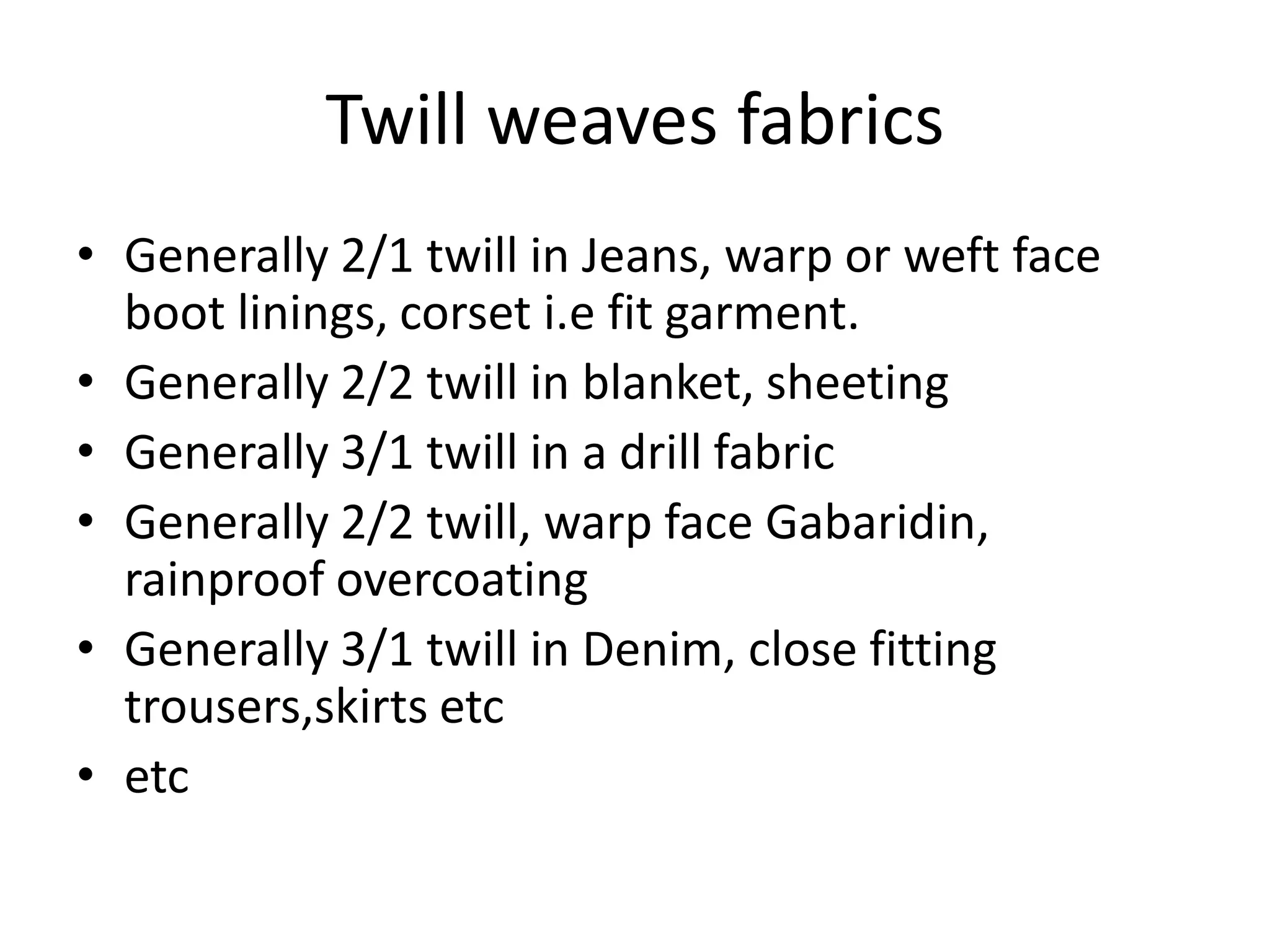 Twill weaves fabrics
• Generally 2/1 twill in Jeans, warp or weft face
boot linings, corset i.e fit garment.
• Generally 2/2 twill in blanket, sheeting
• Generally 3/1 twill in a drill fabric
• Generally 2/2 twill, warp face Gabaridin,
rainproof overcoating
• Generally 3/1 twill in Denim, close fitting
trousers,skirts etc
• etc
 