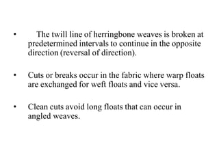• The twill line of herringbone weaves is broken at
predetermined intervals to continue in the opposite
direction (reversal of direction).
• Cuts or breaks occur in the fabric where warp floats
are exchanged for weft floats and vice versa.
• Clean cuts avoid long floats that can occur in
angled weaves.
 
