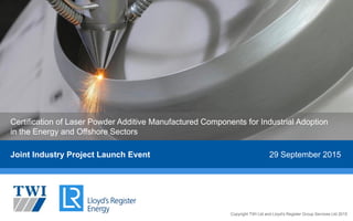 Copyright TWI Ltd and Lloyd's Register Group Services Ltd 2015Copyright TWI Ltd and Lloyd's Register Group Services Ltd 2015
Joint Industry Project Launch Event 29 September 2015
Certification of Laser Powder Additive Manufactured Components for Industrial Adoption
in the Energy and Offshore Sectors
 