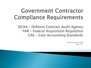 Government Contractor Compliance Requirements DCAA – Defense Contract Audit Agency  FAR – Federal Acquisition Regulation  CAS – Cost Accounting Standards Summarized by Teri Wilt 06/13/11 