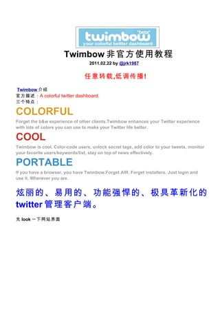 Twimbow 非官方使用教程
                                  2011.02.22 by @jrk1987


                                任意转载,低调传播!
Twimbow 介绍
官方描述： A colorful twitter dashboard.
三个特点：

COLORFUL
Forget the b&w experience of other clients.Twimbow enhances your Twitter experience
with lots of colors you can use to make your Twitter life better.

COOL
Twimbow is cool. Color-code users, unlock secret tags, add color to your tweets, monitor
your favorite users/keywords/list, stay on top of news effectively.

PORTABLE
If you have a browser, you have Twimbow.Forget AIR. Forget installers. Just login and
use it. Wherever you are.


炫丽的、易用的、功能强悍的、极具革新化的
twitter 管理客户端。
先 look 一下网站界面
 