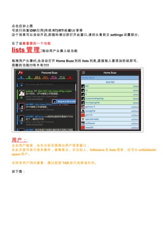 ͼ
ɽлظDM(ͳ RT)RTղط
ЧԶ,껬򿪴˴,ͷǰ settings ò.

˵Ҫһ

lists  :϶ûͷ鹦
קûͷʱ,Զ Home Buzz е lists б,ֱҪӵ鼴.
ܿĹ!!!ľ!!!!!




û
ûӣڵǰҳ浯ûϢڣ
ڴҳɽкܶ鿴ġעˡfollowers  lists Ϣ unfoblock
spam û

ֶ֧ûͬʱ鿴ͨײ TAB ѡرա

ͼ
 