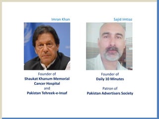 Founder of
Shaukat Khanum Memorial
Cancer Hospital
and
Pakistan Tehreek-e-Insaf
Founder of
Daily 10 Minutes
Patron of
Pakistan Advertisers Society
Imran Khan Sajid Imtiaz
 