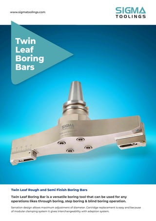 www.sigmatoolings.com
Twin
Leaf
Boring
Bars
Twin Leaf Rough and Semi Finish Boring Bars
Twin Leaf Boring Bar is a versatile boring tool that can be used for any
operations likes through boring, step boring & blind boring operation.
Serration design allows maximum adjustment of diameter. Cartridge replacement is easy and because
of modular clamping system it gives interchangeability with adaption system.
 