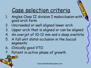 Case selection criteria
1. Angles Class II division I malocclusion with
good arch form
2. Uncrowded or well aligned lower arch
3. Upper arch that is aligned or can be aligned
4. An overjet of 10-12 mm and a deep overbite
5. A full unit distal occlusion in the buccal
segments
6. Clinically good VTO
7. Patient in active phase of growth
www.indiandentalacademy.com
 