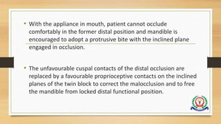 • With the appliance in mouth, patient cannot occlude
comfortably in the former distal position and mandible is
encouraged to adopt a protrusive bite with the inclined plane
engaged in occlusion.
• The unfavourable cuspal contacts of the distal occlusion are
replaced by a favourable proprioceptive contacts on the inclined
planes of the twin block to correct the malocclusion and to free
the mandible from locked distal functional position.
 
