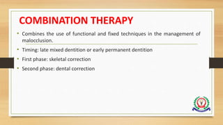 COMBINATION THERAPY
• Combines the use of functional and fixed techniques in the management of
malocclusion.
• Timing: late mixed dentition or early permanent dentition
• First phase: skeletal correction
• Second phase: dental correction
 