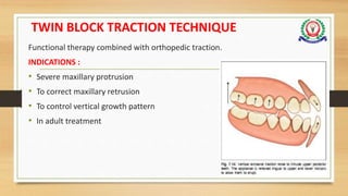 TWIN BLOCK TRACTION TECHNIQUE
Functional therapy combined with orthopedic traction.
INDICATIONS :
• Severe maxillary protrusion
• To correct maxillary retrusion
• To control vertical growth pattern
• In adult treatment
 
