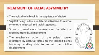 TREATMENT OF FACIAL ASYMMETRY
• The sagittal twin block is the appliance of choice
• Sagittal design allows unilateral activation to restore
symmetry in buccal and labial segments.
• Screw is turned more frequently on the side that
requires more distal movement
• The mechanical action of the palatal screws
reinforced by occlusal forces on the inclined planes
favouring working side to correct the midline
displacement
 