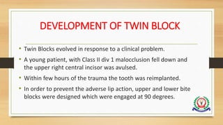 DEVELOPMENT OF TWIN BLOCK
• Twin Blocks evolved in response to a clinical problem.
• A young patient, with Class II div 1 malocclusion fell down and
the upper right central incisor was avulsed.
• Within few hours of the trauma the tooth was reimplanted.
• In order to prevent the adverse lip action, upper and lower bite
blocks were designed which were engaged at 90 degrees.
 